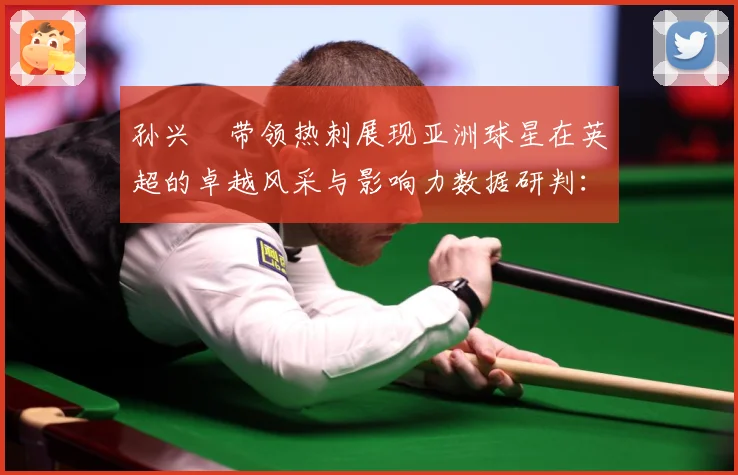 孙兴慜带领热刺展现亚洲球星在英超的卓越风采与影响力数据研判：最新赛事动态与深度分析