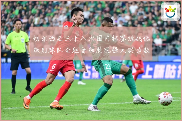 切尔西近三十八次国内杯赛挑战低级别球队全胜晋级展现强大实力数据研判：最新赛事动态与深度分析