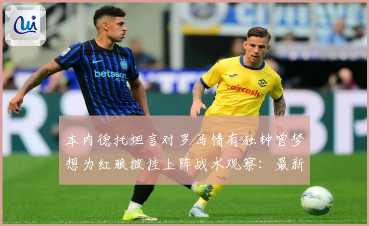 本内德托坦言对罗马情有独钟曾梦想为红狼披挂上阵战术观察：最新赛事动态与深度分析
