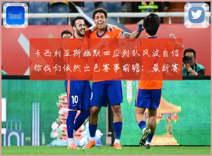 卡西利亚斯幽默回应列队风波自信称我们依然出色赛事前瞻：最新赛事动态与深度分析