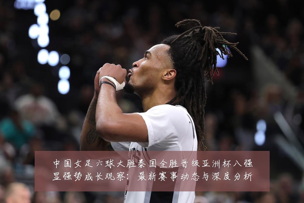 中国女足六球大胜泰国全胜晋级亚洲杯八强显强势成长观察:最新赛事动态与深度分析